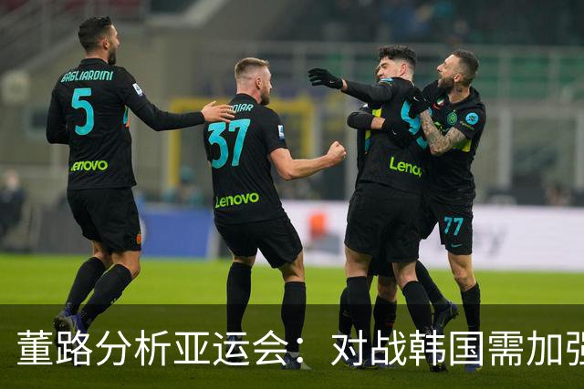 董路分析亚运会：对战韩国需加强防守，确保不失球才能争胜